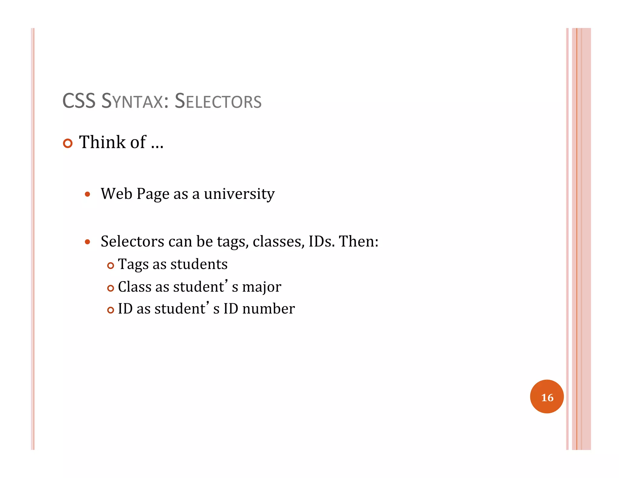 CSS	
  SYNTAX:	
  SELECTORS	
  
¢  Think	
  of	
  …	
  
—  Web	
  Page	
  as	
  a	
  university	
  
—  Selectors	
  can	
  be	
  tags,	
  classes,	
  IDs.	
  Then:	
  
¢  Tags	
  as	
  students	
  
¢  Class	
  as	
  student’s	
  major	
  
¢  ID	
  as	
  student’s	
  ID	
  number	
  	
  
16	
  
 