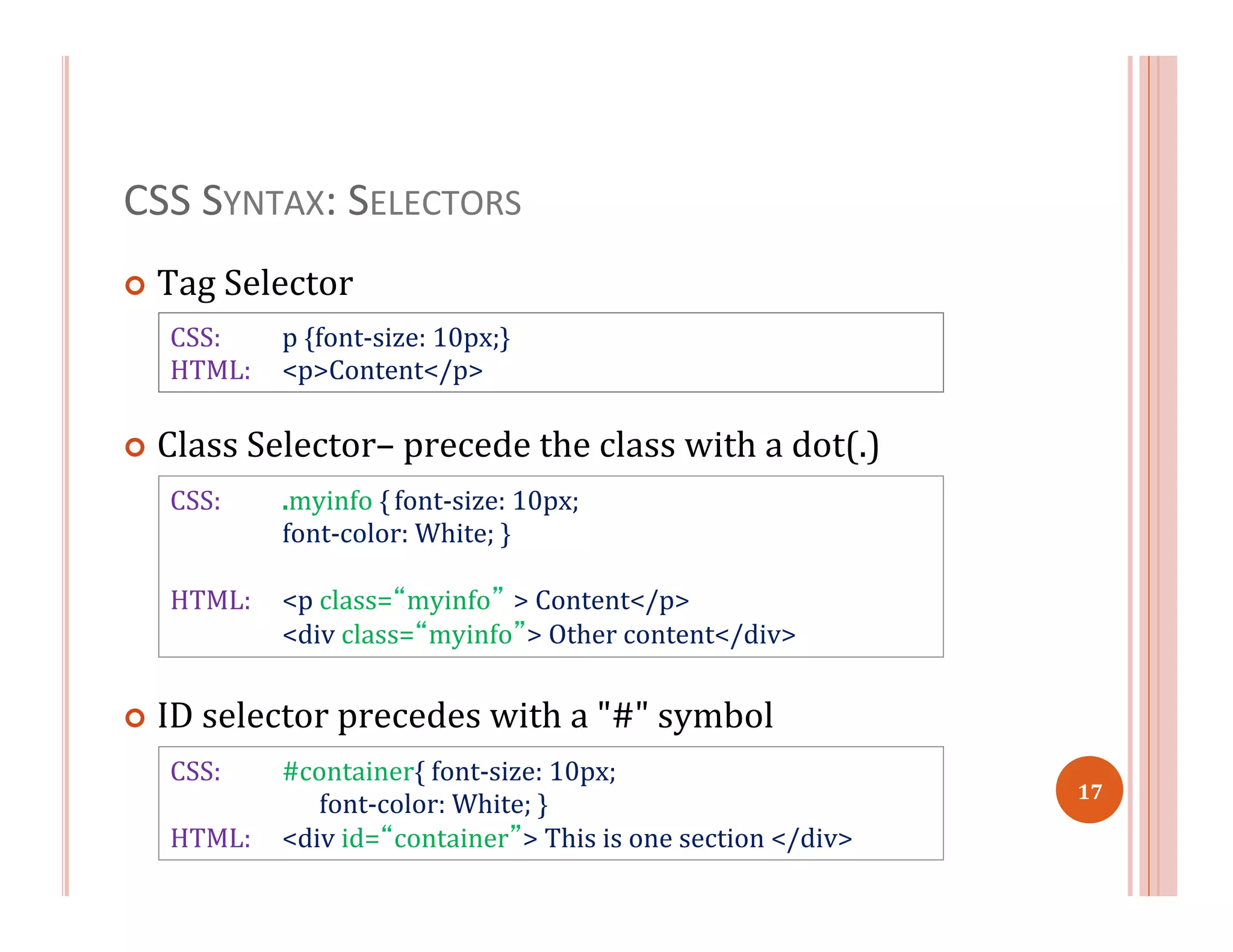 CSS	
  SYNTAX:	
  SELECTORS	
  
¢  Tag	
  Selector	
  
¢  Class	
  Selector–	
  precede	
  the	
  class	
  with	
  a	
  dot(.)	
  
¢  ID	
  selector	
  precedes	
  with	
  a	
  "#"	
  symbol	
  
CSS: 	
  .myinfo	
  {	
  font-­‐size:	
  10px;	
  
	
  font-­‐color:	
  White;	
  }	
  
	
  
HTML:	
   	
  <p	
  class=“myinfo” >	
  Content</p>	
  
	
  <div	
  class=“myinfo”>	
  Other	
  content</div>	
  
CSS:	
   	
  #container{	
  font-­‐size:	
  10px;	
  
	
  	
  	
  	
  	
  	
  	
  font-­‐color:	
  White;	
  }	
  
HTML:	
  	
  	
  	
  	
  <div	
  id=“container”>	
  This	
  is	
  one	
  section	
  </div>	
  
CSS:	
   	
  p	
  {font-­‐size:	
  10px;}	
  
HTML: 	
  <p>Content</p>	
  
17	
  
 
