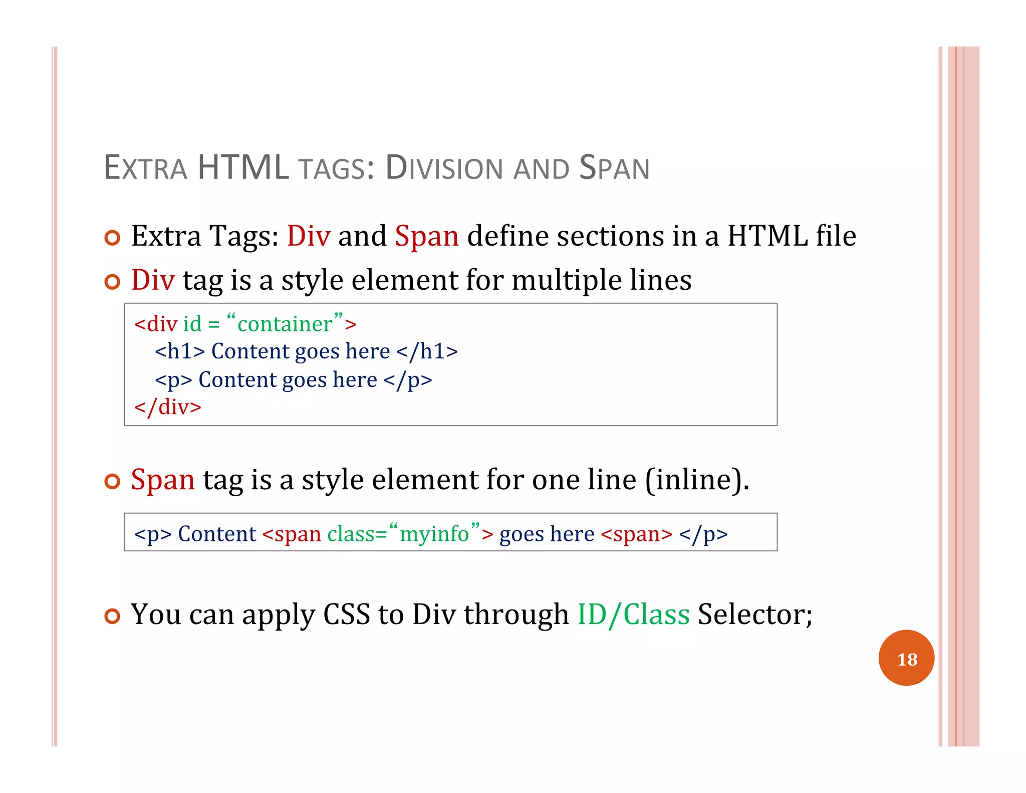 EXTRA	
  HTML	
  TAGS:	
  DIVISION	
  AND	
  SPAN	
  
¢  Extra	
  Tags:	
  Div	
  and	
  Span	
  de=ine	
  sections	
  in	
  a	
  HTML	
  =ile	
  
¢  Div	
  tag	
  is	
  a	
  style	
  element	
  for	
  multiple	
  lines	
  
¢  Span	
  tag	
  is	
  a	
  style	
  element	
  for	
  one	
  line	
  (inline).	
  
¢  You	
  can	
  apply	
  CSS	
  to	
  Div	
  through	
  ID/Class	
  Selector;	
  	
  
<div	
  id	
  =	
  “container”>	
  	
  
	
  	
  	
  	
  <h1>	
  Content	
  goes	
  here	
  </h1>	
  
	
  	
  	
  	
  <p>	
  Content	
  goes	
  here	
  </p>	
  	
  
</div>	
  
<p>	
  Content	
  <span	
  class=“myinfo”>	
  goes	
  here	
  <span>	
  </p>	
  	
  
18	
  
 