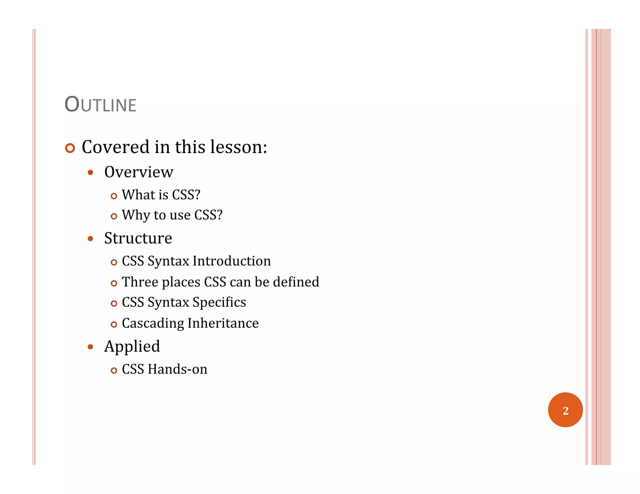 OUTLINE	
  
¢  Covered	
  in	
  this	
  lesson:	
  
—  Overview	
  
¢  What	
  is	
  CSS?	
  
¢  Why	
  to	
  use	
  CSS?	
  
—  Structure	
  
¢  CSS	
  Syntax	
  Introduction	
  
¢  Three	
  places	
  CSS	
  can	
  be	
  de=ined	
  
¢  CSS	
  Syntax	
  Speci=ics	
  
¢  Cascading	
  Inheritance	
  
—  Applied	
  
¢  CSS	
  Hands-­‐on	
  
	
  
2	
  
 