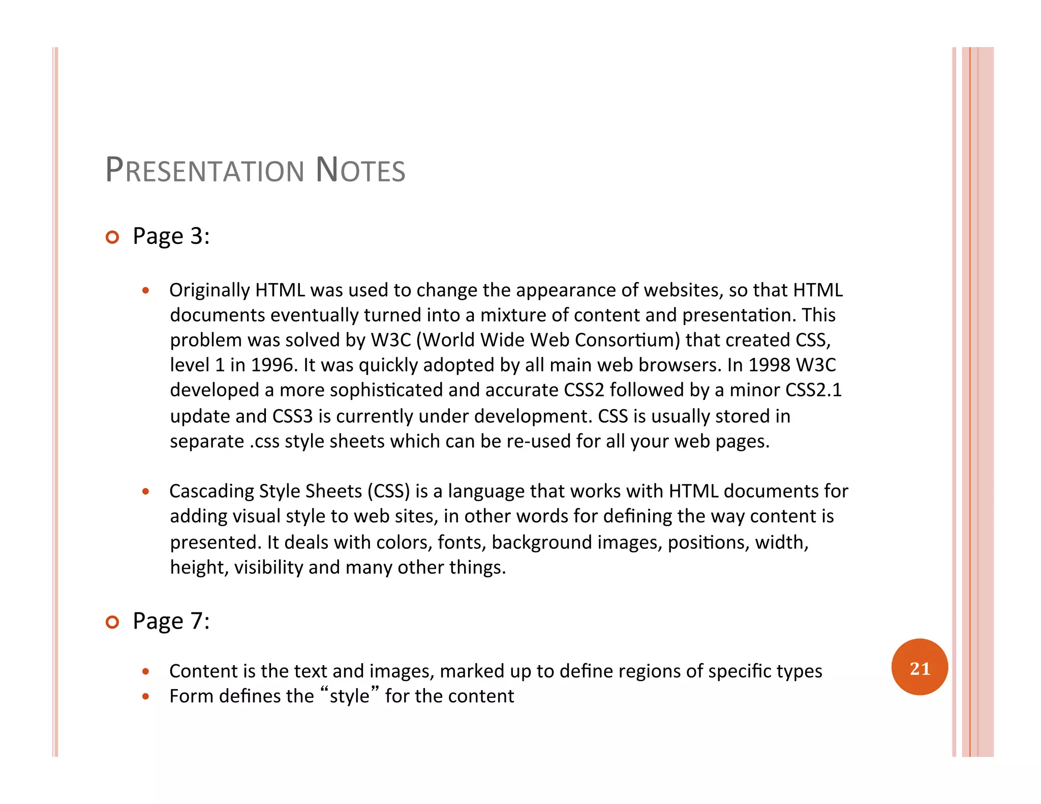 PRESENTATION	
  NOTES	
  
¢  Page	
  3:	
  
—  Originally	
  HTML	
  was	
  used	
  to	
  change	
  the	
  appearance	
  of	
  websites,	
  so	
  that	
  HTML	
  
documents	
  eventually	
  turned	
  into	
  a	
  mixture	
  of	
  content	
  and	
  presentaRon.	
  This	
  
problem	
  was	
  solved	
  by	
  W3C	
  (World	
  Wide	
  Web	
  ConsorRum)	
  that	
  created	
  CSS,	
  
level	
  1	
  in	
  1996.	
  It	
  was	
  quickly	
  adopted	
  by	
  all	
  main	
  web	
  browsers.	
  In	
  1998	
  W3C	
  
developed	
  a	
  more	
  sophisRcated	
  and	
  accurate	
  CSS2	
  followed	
  by	
  a	
  minor	
  CSS2.1	
  
update	
  and	
  CSS3	
  is	
  currently	
  under	
  development.	
  CSS	
  is	
  usually	
  stored	
  in	
  
separate	
  .css	
  style	
  sheets	
  which	
  can	
  be	
  re-­‐used	
  for	
  all	
  your	
  web	
  pages.	
  	
  
—  Cascading	
  Style	
  Sheets	
  (CSS)	
  is	
  a	
  language	
  that	
  works	
  with	
  HTML	
  documents	
  for	
  
adding	
  visual	
  style	
  to	
  web	
  sites,	
  in	
  other	
  words	
  for	
  deﬁning	
  the	
  way	
  content	
  is	
  
presented.	
  It	
  deals	
  with	
  colors,	
  fonts,	
  background	
  images,	
  posiRons,	
  width,	
  
height,	
  visibility	
  and	
  many	
  other	
  things.	
  
¢  Page	
  7:	
  
—  Content	
  is	
  the	
  text	
  and	
  images,	
  marked	
  up	
  to	
  deﬁne	
  regions	
  of	
  speciﬁc	
  types	
  
—  Form	
  deﬁnes	
  the	
  “style”	
  for	
  the	
  content	
  	
  
21	
  
 