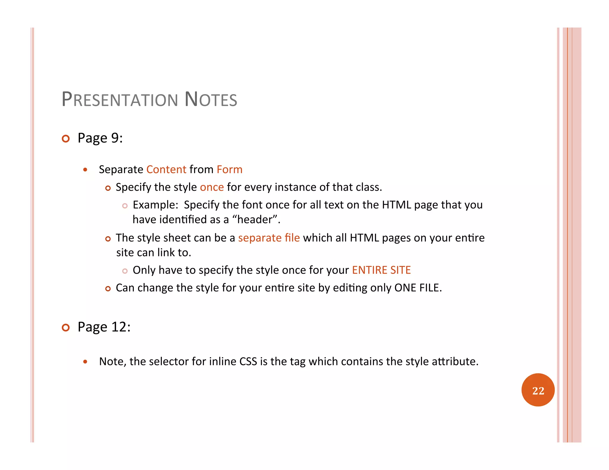 PRESENTATION	
  NOTES	
  
¢  Page	
  9:	
  
—  Separate	
  Content	
  from	
  Form	
  
¢  Specify	
  the	
  style	
  once	
  for	
  every	
  instance	
  of	
  that	
  class.	
  
¢  Example:	
  	
  Specify	
  the	
  font	
  once	
  for	
  all	
  text	
  on	
  the	
  HTML	
  page	
  that	
  you	
  
have	
  idenRﬁed	
  as	
  a	
  “header”.	
  
¢  The	
  style	
  sheet	
  can	
  be	
  a	
  separate	
  ﬁle	
  which	
  all	
  HTML	
  pages	
  on	
  your	
  enRre	
  
site	
  can	
  link	
  to.	
  
¢  Only	
  have	
  to	
  specify	
  the	
  style	
  once	
  for	
  your	
  ENTIRE	
  SITE	
  
¢  Can	
  change	
  the	
  style	
  for	
  your	
  enRre	
  site	
  by	
  ediRng	
  only	
  ONE	
  FILE.	
  
¢  Page	
  12:	
  
—  Note,	
  the	
  selector	
  for	
  inline	
  CSS	
  is	
  the	
  tag	
  which	
  contains	
  the	
  style	
  aaribute.	
  	
  
22	
  
 