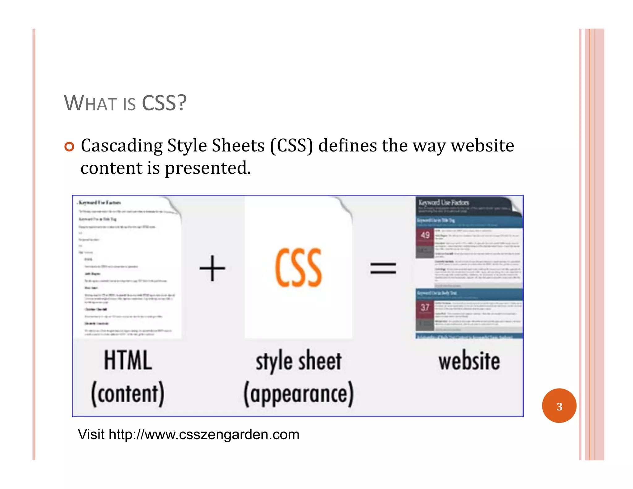 WHAT	
  IS	
  CSS?	
  
¢  Cascading	
  Style	
  Sheets	
  (CSS)	
  de=ines	
  the	
  way	
  website	
  
content	
  is	
  presented.	
  	
  
Visit http://www.csszengarden.com
3	
  
 