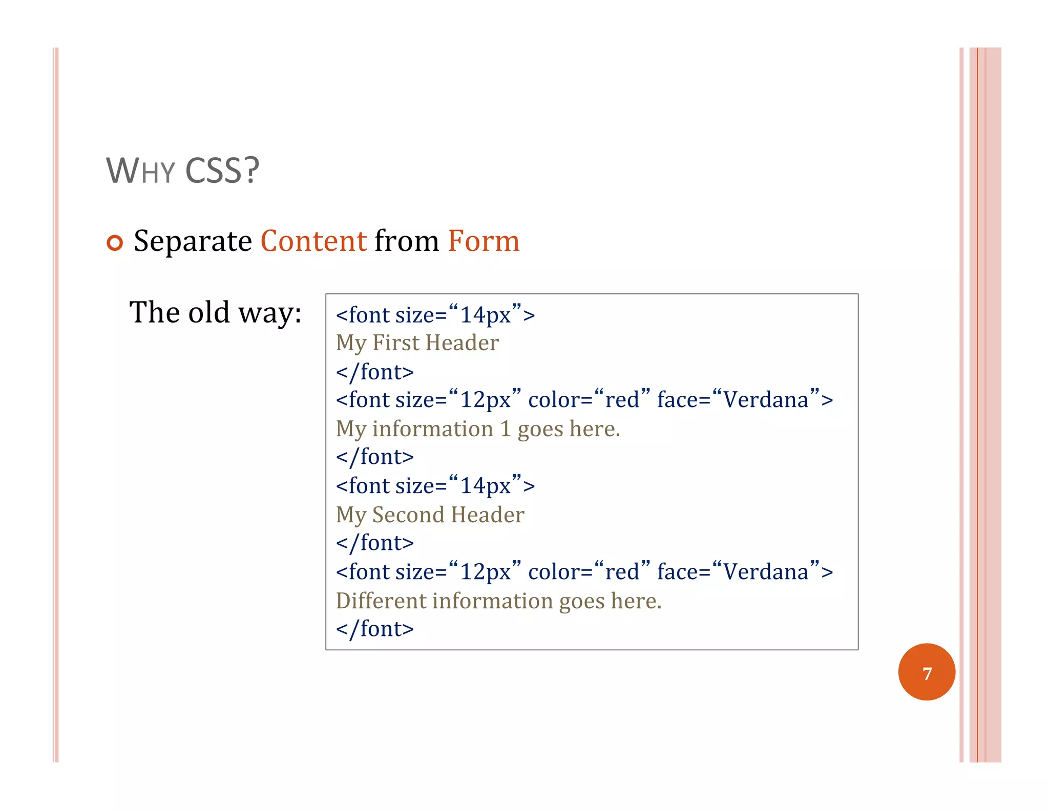WHY	
  CSS?	
  
¢  Separate	
  Content	
  from	
  Form	
  
<font	
  size=“14px”>	
  
My	
  First	
  Header	
  
</font>	
  
<font	
  size=“12px”	
  color=“red”	
  face=“Verdana”>	
  
My	
  information	
  1	
  goes	
  here.	
  
</font>	
  
<font	
  size=“14px”>	
  
My	
  Second	
  Header	
  
</font>	
  
<font	
  size=“12px”	
  color=“red”	
  face=“Verdana”>	
  
Different	
  information	
  goes	
  here.	
  
</font>	
  
The	
  old	
  way:	
  
7	
  
 