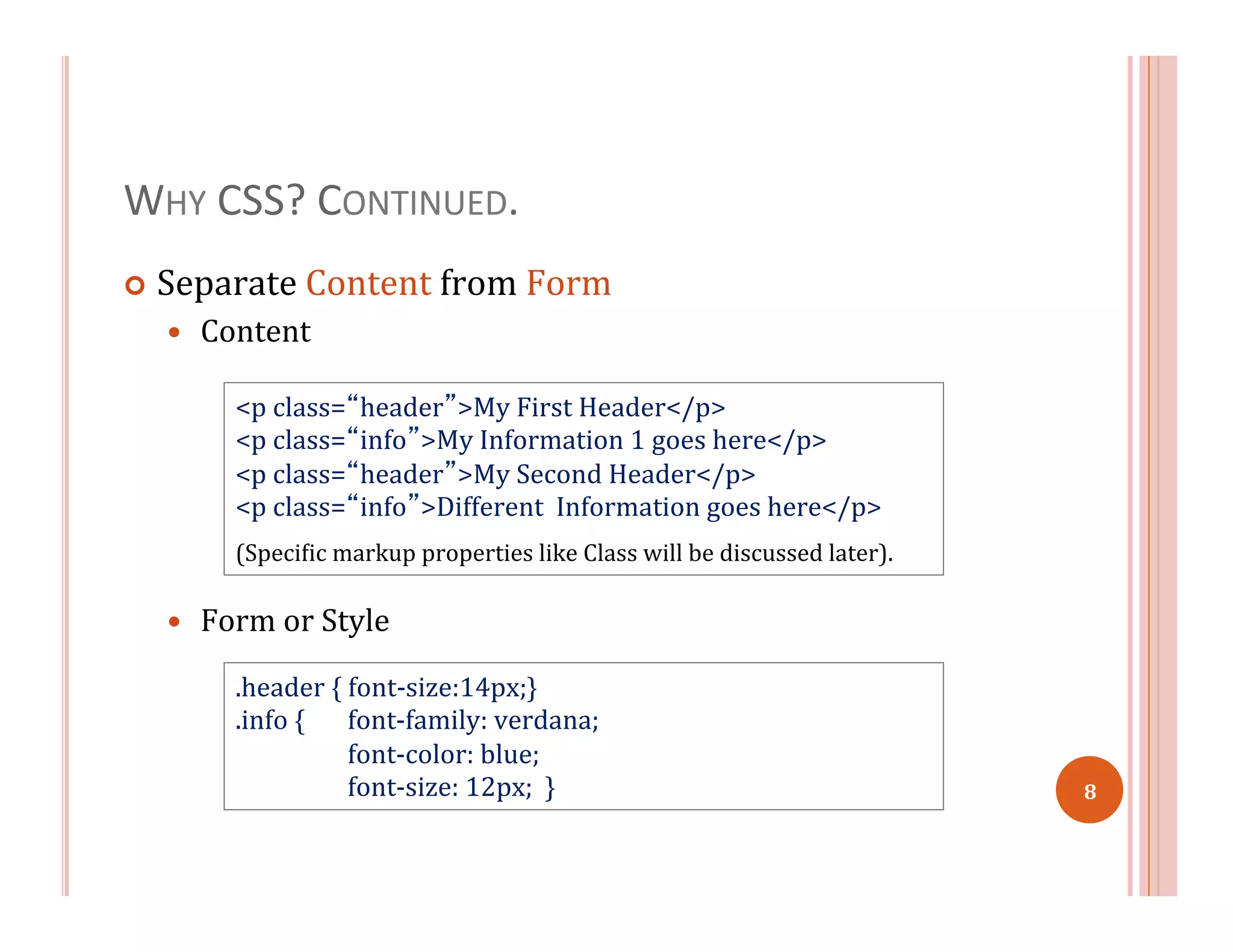 WHY	
  CSS?	
  CONTINUED.	
  
¢  Separate	
  Content	
  from	
  Form	
  
—  Content	
  
	
  
	
  
	
  
—  Form	
  or	
  Style	
  
<p	
  class=“header”>My	
  First	
  Header</p>	
  
<p	
  class=“info”>My	
  Information	
  1	
  goes	
  here</p>	
  
<p	
  class=“header”>My	
  Second	
  Header</p>	
  
<p	
  class=“info”>Different	
  	
  Information	
  goes	
  here</p>	
  
	
  	
  
(Speci=ic	
  markup	
  properties	
  like	
  Class	
  will	
  be	
  discussed	
  later).	
  
.header	
  {	
  font-­‐size:14px;}	
  
.info	
  { 	
  font-­‐family:	
  verdana;	
  
	
  font-­‐color:	
  blue;	
  
	
  font-­‐size:	
  12px;	
  	
  }	
   8	
  
 