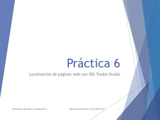 Práctica 6
Localización de páginas web con SDL Trados Studio
Segundo Cuatrimestre. Curso 2016/2017
Informática aplicada a la traducción II 1
 