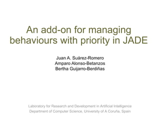 An add-on for managing behaviours with priority in JADE Juan A. Suárez-Romero Amparo Alonso-Betanzos Bertha Guijarro-Berdiñas Laboratory for Research and Development in Artificial Intelligence Department of Computer Science, University of A Coruña, Spain 