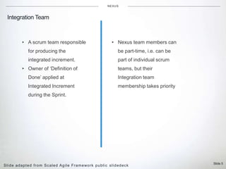 Slide 5
Integration Team
NEXUS
▸ A scrum team responsible
for producing the
integrated increment.
▸ Owner of ‘Definition of
Done’ applied at
Integrated Increment
during the Sprint.
Slide adapted from Scaled Agile Framework public slidedeck
▸ Nexus team members can
be part-time, i.e. can be
part of individual scrum
teams, but their
Integration team
membership takes priority
 