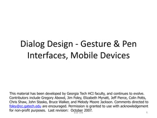 Dialog Design - Gesture & Pen
Interfaces, Mobile Devices
IAT 334 1
This material has been developed by Georgia Tech HCI faculty, and continues to evolve.
Contributors include Gregory Abowd, Jim Foley, Elizabeth Mynatt, Jeff Pierce, Colin Potts,
Chris Shaw, John Stasko, Bruce Walker, and Melody Moore Jackson. Comments directed to
foley@cc.gatech.edu are encouraged. Permission is granted to use with acknowledgement
for non-profit purposes. Last revision: October 2007.
 