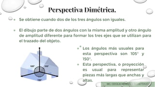 ● Se obtiene cuando dos de los tres ángulos son iguales.
● El dibujo parte de dos ángulos con la misma amplitud y otro ángulo
de amplitud diferente para formar los tres ejes que se utilizan para
el trazado del objeto.
●
● Los ángulos más usuales para
esta perspectiva son 105° y
150°.
● Esta perspectiva, o proyección
es usual para representar
piezas más largas que anchas y
altas.
 
