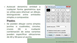● Autocad denomina entidad a
cualquier forma geométrica que
se utiliza para efectuar un dibujo,
distinguiendo entre entidades
simples o compuestas
● Se pueden dibujar como simples
puntos o cuadrados, círculos,
cruces (X) o cualquier
combinación de estas variantes
pueden especificar ubicaciones
de 2D y 3D para un punto.
 
