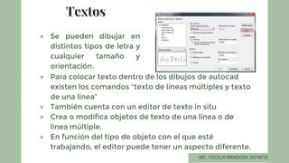 ● Se pueden dibujar en
distintos tipos de letra y
cualquier tamaño y
orientación.
● Para colocar texto dentro de los dibujos de autocad
existen los comandos "texto de líneas múltiples y texto
de una línea”
● También cuenta con un editor de texto in situ
● Crea o modifica objetos de texto de una línea o de
línea múltiple.
● En función del tipo de objeto con el que esté
trabajando, el editor puede tener un aspecto diferente.
 