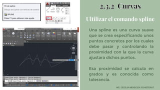 Ultilizar el comando spline
Una spline es una curva suave
que se crea especificando unos
puntos concretos por los cuales
debe pasar y controlando la
proximidad con la que la curva
ajustara dichos puntos.
Esa proximidad se calcula en
grados y es conocida como
tolerancia.
 