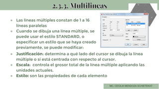 ● Las líneas múltiples constan de 1 a 16
líneas paralelas
● Cuando se dibuja una línea múltiple, se
puede usar el estilo STANDARD, o
especificar un estilo que se haya creado
previamente, se puede modificar:
● Justificación: determina a qué lado del cursor se dibuja la línea
múltiple o si está centrada con respecto al cursor.
● Escala: controla el grosor total de la línea múltiple aplicando las
unidades actuales.
● Estilo: son las propiedades de cada elemento
 
