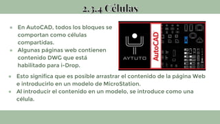 ● En AutoCAD, todos los bloques se
comportan como células
compartidas.
● Algunas páginas web contienen
contenido DWG que está
habilitado para i-Drop.
● Esto significa que es posible arrastrar el contenido de la página Web
e introducirlo en un modelo de MicroStation.
● Al introducir el contenido en un modelo, se introduce como una
célula.
 