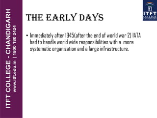THE EARLY DAYS
• Immediately after 1945(after the end of world war 2) IATA
had to handle world wide responsibilities with a more
systematic organization and a large infrastructure.
 