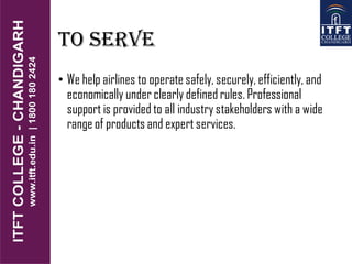 TO SERVE
• We help airlines to operate safely, securely, efficiently, and
economically under clearly defined rules. Professional
support is provided to all industry stakeholders with a wide
range of products and expert services.
 