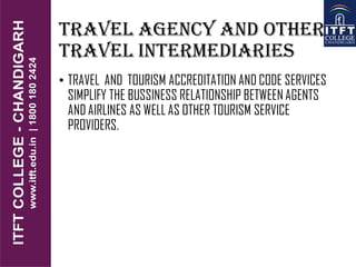TRAVEL AGENCY AND OTHER
TRAVEL INTERMEDIARIES
• TRAVEL AND TOURISM ACCREDITATION AND CODE SERVICES
SIMPLIFY THE BUSSINESS RELATIONSHIP BETWEEN AGENTS
AND AIRLINES AS WELL AS OTHER TOURISM SERVICE
PROVIDERS.
 