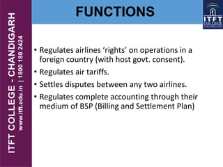 FUNCTIONS
• Regulates airlines ‘rights’ on operations in a
foreign country (with host govt. consent).
• Regulates air tariffs.
• Settles disputes between any two airlines.
• Regulates complete accounting through their
medium of BSP (Billing and Settlement Plan)
 