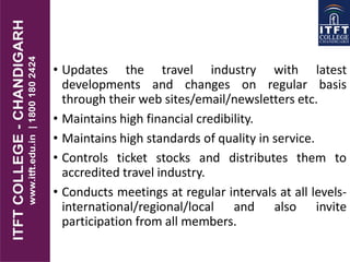 • Updates the travel industry with latest
developments and changes on regular basis
through their web sites/email/newsletters etc.
• Maintains high financial credibility.
• Maintains high standards of quality in service.
• Controls ticket stocks and distributes them to
accredited travel industry.
• Conducts meetings at regular intervals at all levels-
international/regional/local and also invite
participation from all members.
 