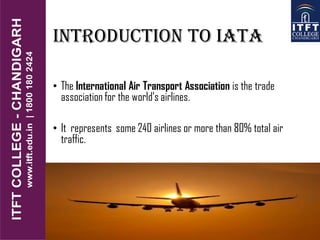 Introduction to iata
• The International Air Transport Association is the trade
association for the world’s airlines.
• It represents some 240 airlines or more than 80% total air
traffic.
 