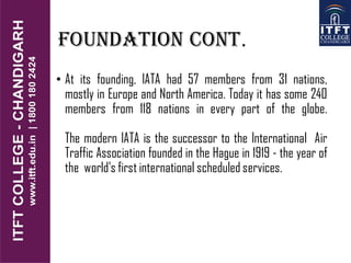 Foundation cont.
• At its founding, IATA had 57 members from 31 nations,
mostly in Europe and North America. Today it has some 240
members from 118 nations in every part of the globe.
The modern IATA is the successor to the International Air
Traffic Association founded in the Hague in 1919 - the year of
the world's first international scheduled services.
 