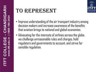 TO REPRESENT
• Improve understanding of the air transport industry among
decision makers and increase awareness of the benefits
that aviation brings to national and global economies.
• Advocating for the interests of airlines across the globe,
we challenge unreasonable rules and charges, hold
regulators and governments to account, and strive for
sensible regulation.
 