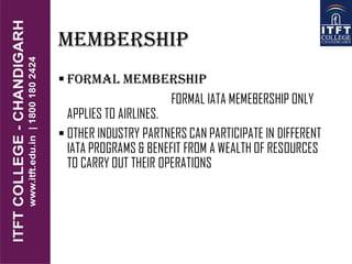 MEMBERSHIP
 FORMAL MEMBERSHIP
FORMAL IATA MEMEBERSHIP ONLY
APPLIES TO AIRLINES.
 OTHER INDUSTRY PARTNERS CAN PARTICIPATE IN DIFFERENT
IATA PROGRAMS & BENEFIT FROM A WEALTH OF RESOURCES
TO CARRY OUT THEIR OPERATIONS
 