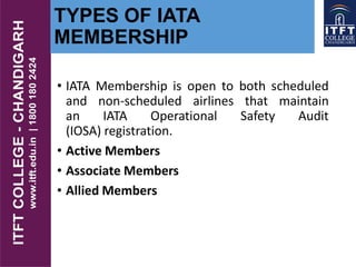 TYPES OF IATA
MEMBERSHIP
• IATA Membership is open to both scheduled
and non-scheduled airlines that maintain
an IATA Operational Safety Audit
(IOSA) registration.
• Active Members
• Associate Members
• Allied Members
 