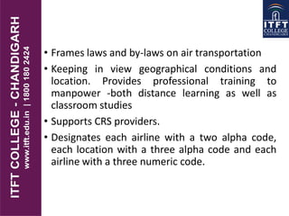 • Frames laws and by-laws on air transportation
• Keeping in view geographical conditions and
location. Provides professional training to
manpower -both distance learning as well as
classroom studies
• Supports CRS providers.
• Designates each airline with a two alpha code,
each location with a three alpha code and each
airline with a three numeric code.
 
