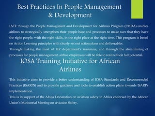 Best Practices In People Management
& Development
IATF through the People Management and Development for Airlines Program (PMDA) enables
airlines to strategically strengthen their people base and processes to make sure that they have
the right people, with the right skills, in the right place at the right time. This program is based
on Action Learning principles with clearly set out action plans and deliverables.
Through making the most of HR department’s resources, and through the streamlining of
processes for people management, airline employees will be able to realize their full potential.
IOSA Training Initiative for African
Airlines
This initiative aims to provide a better understanding of IOSA Standards and Recommended
Practices (ISARPS) and to provide guidance and tools to establish action plans towards ISARPs
implementation.
This is in support of the Abuja Declaration on aviation safety in Africa endorsed by the African
Union’s Ministerial Meeting on Aviation Safety.
 