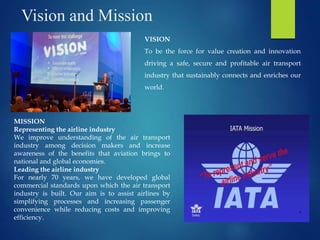 Vision and Mission
VISION
To be the force for value creation and innovation
driving a safe, secure and profitable air transport
industry that sustainably connects and enriches our
world.
MISSION
Representing the airline industry
We improve understanding of the air transport
industry among decision makers and increase
awareness of the benefits that aviation brings to
national and global economies.
Leading the airline industry
For nearly 70 years, we have developed global
commercial standards upon which the air transport
industry is built. Our aim is to assist airlines by
simplifying processes and increasing passenger
convenience while reducing costs and improving
efficiency.
 