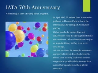 IATA 70th Anniversary
Celebrating 70 years of Flying Better, Together.
In April 1945, 57 airlines from 31 countries
gathered in Havana, Cuba to found the
International Air Transport Association
(IATA).
Global standards, partnerships and
collaboration were the driving force behind
the creation of IATA - elements that are just
as important today as they were seven
decades ago.
A focus on safety, for example, transcends
commercial interest. Everybody benefits
from a safer industry. Nor could airlines
cooperate to provide efficient connections
across their operations without global
standards.
 