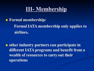 III- Membership
 Formal membership:
Formal IATAmembership only applies to
airlines.
 other industry partners can participate in
different IATAprograms and benefit from a
wealth of resources to carry out their
operations
 