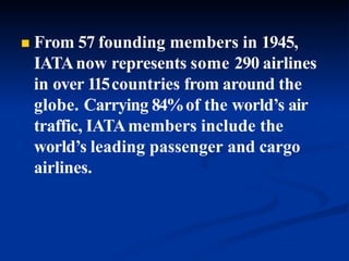  From 57 founding members in 1945,
IATAnow represents some 290 airlines
in over 115countries from around the
globe. Carrying 84%of the world’s air
traffic, IATAmembers include the
world’s leading passenger and cargo
airlines.
 
