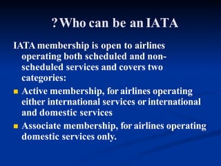 ?Who can be an IATA
IATAmembership is open to airlines
operating both scheduled and non-
scheduled services and covers two
categories:
 Active membership, for airlines operating
either international services or international
and domestic services
 Associate membership, for airlines operating
domestic services only.
 