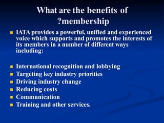 What are the benefits of
?membership
 IATAprovides a powerful, unified and experienced
voice which supports and promotes the interests of
its members in a number of different ways
including:
 International recognition and lobbying
 Targeting key industry priorities
 Driving industry change
 Reducing costs
 Communication
 Training and other services.
 