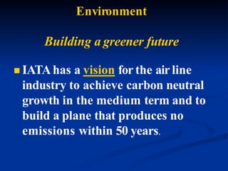 Environment
Building a greener future
 IATAhas a vision for the air line
industry to achieve carbon neutral
growth in the medium term and to
build a plane that produces no
emissions within 50 years.
 