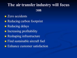 The air transfer industry will focus
:on
 Zero accidents
 Reducing carbon footprint
 Reducing delays
 Increasing profitability
 Reshaping infrastructure
 Find sustainable aircraft fuel
 Enhance customer satisfaction
 