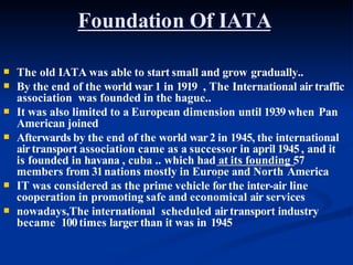 Foundation Of IATA



The old IATA was able to start small and grow gradually..
By the end of the world war 1 in 1919 , The International air traffic
association was founded in the hague..
It was also limited to a European dimension until 1939when Pan

American joined
Afterwards by the end of the world war2 in 1945, the international
airtransport association came as a successor in april 1945, and it
is founded in havana , cuba .. which had at its founding 57
members from 31nations mostly in Europe and North America
 IT was considered as the prime vehicle for the inter-air line
cooperation in promoting safe and economical air services
 nowadays,The international scheduled airtransport industry
became 100times larger than it was in 1945
 