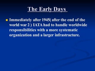 The Early Days
 Immediately after 1945( after the end of the
world war2 ) IATAhad to handle worldwide
responsibilities with a more systematic
organization and a larger infrastracture.
 
