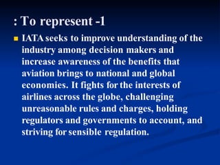 : To represent -1
 IATAseeks to improve understanding of the
industry among decision makers and
increase awareness of the benefits that
aviation brings to national and global
economies. It fights for the interests of
airlines across the globe, challenging
unreasonable rules and charges, holding
regulators and governments to account, and
striving for sensible regulation.
 