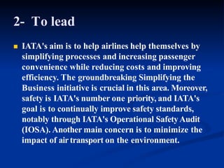 2- To lead
 IATA's aim is to help airlines help themselves by
simplifying processes and increasing passenger
convenience while reducing costs and improving
efficiency. The groundbreaking Simplifying the
Business initiative is crucial in this area. Moreover,
safety is IATA's number one priority, and IATA's
goal is to continually improve safety standards,
notably through IATA's Operational SafetyAudit
(IOSA). Another main concern is to minimize the
impact of airtransport on the environment.
 