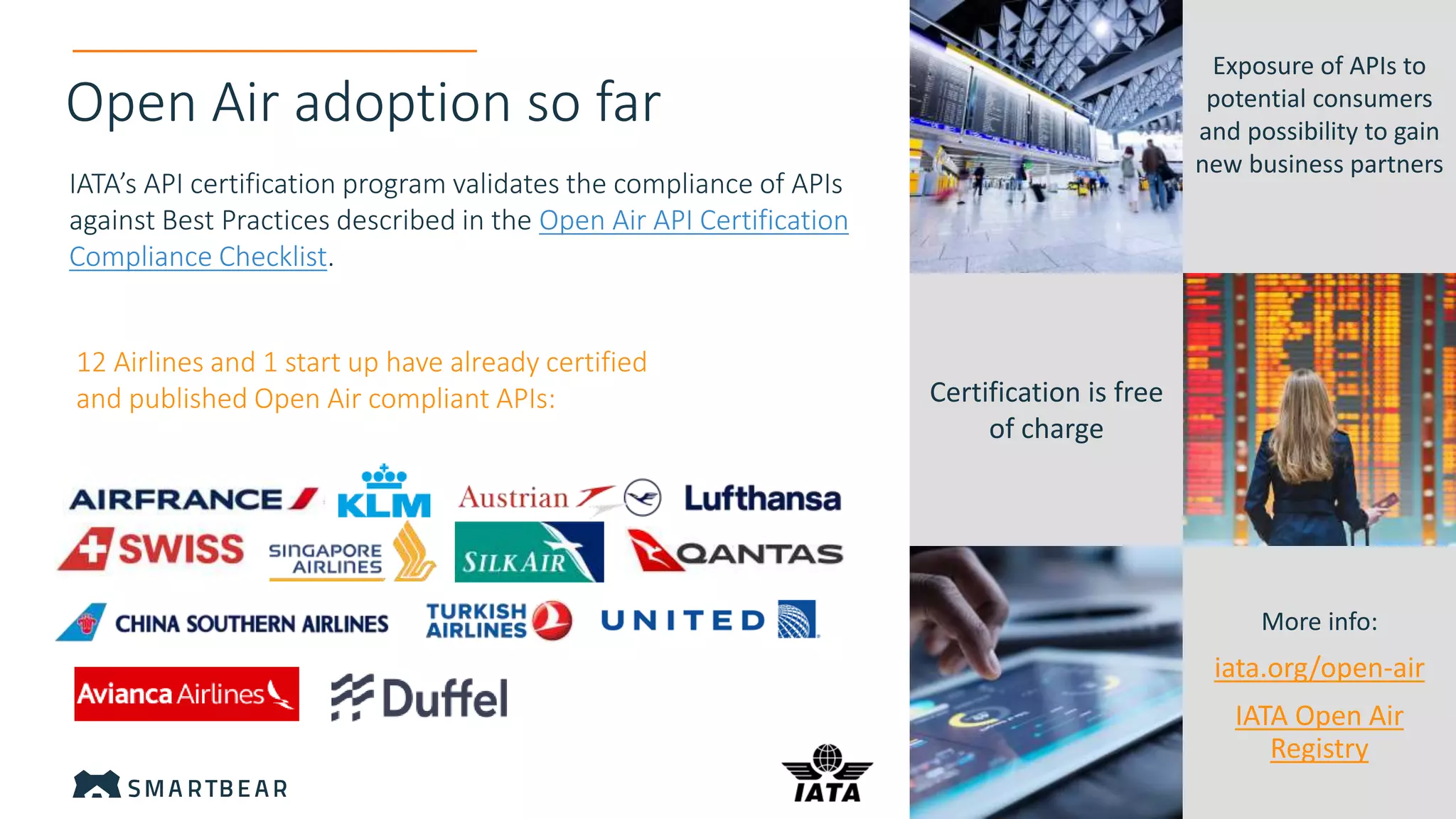 Open Air adoption so far
12 Airlines and 1 start up have already certified
and published Open Air compliant APIs:
IATA’s API certification program validates the compliance of APIs
against Best Practices described in the Open Air API Certification
Compliance Checklist.
Exposure of APIs to
potential consumers
and possibility to gain
new business partners
Certification is free
of charge
More info:
iata.org/open-air
IATA Open Air
Registry
 