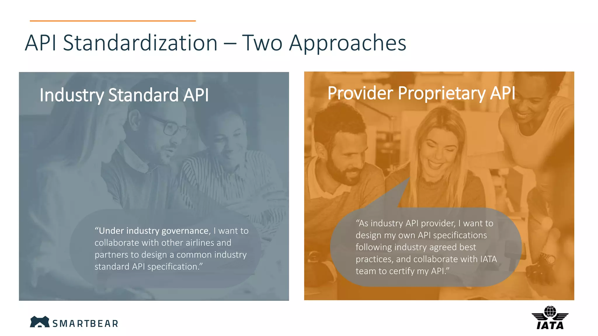 API Standardization – Two Approaches
Industry Standard API Provider Proprietary API
“As industry API provider, I want to
design my own API specifications
following industry agreed best
practices, and collaborate with IATA
team to certify my API.”
“Under industry governance, I want to
collaborate with other airlines and
partners to design a common industry
standard API specification.”
 
