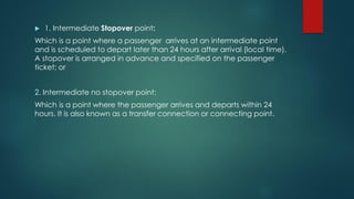  1. Intermediate Stopover point:
Which is a point where a passenger arrives at an intermediate point
and is scheduled to depart later than 24 hours after arrival (local time).
A stopover is arranged in advance and specified on the passenger
ticket; or
2. Intermediate no stopover point:
Which is a point where the passenger arrives and departs within 24
hours. It is also known as a transfer connection or connecting point.
 