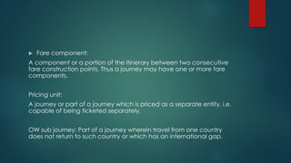  Fare component:
A component or a portion of the itinerary between two consecutive
fare construction points. Thus a journey may have one or more fare
components.
Pricing unit:
A journey or part of a journey which is priced as a separate entity, i.e.
capable of being ticketed separately.
OW sub journey: Part of a journey wherein travel from one country
does not return to such country or which has an international gap.
 
