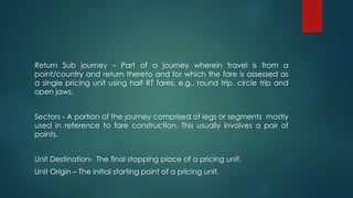 Return Sub journey – Part of a journey wherein travel is from a
point/country and return thereto and for which the fare is assessed as
a single pricing unit using half RT fares, e.g., round trip, circle trip and
open jaws.
Sectors - A portion of the journey comprised of legs or segments mostly
used in reference to fare construction. This usually involves a pair of
points.
Unit Destination- The final stopping place of a pricing unit.
Unit Origin – The initial starting point of a pricing unit.
 