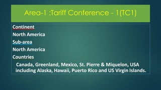 Area-1 :Tariff Conference - 1(TC1)
Continent
North America
Sub-area
North America
Countries
Canada, Greenland, Mexico, St. Pierre & Miquelon, USA
including Alaska, Hawaii, Puerto Rico and US Virgin Islands.
 
