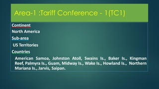 Area-1 :Tariff Conference - 1(TC1)
Continent
North America
Sub-area
US Territories
Countries
American Samoa, Johnston Atoll, Swains Is., Baker Is., Kingman
Reef, Palmyra Is., Guam, Midway Is., Wake Is., Howland Is., Northern
Mariana Is., Jarvis, Saipan.
Area-1 :Tariff Conference - 1(TC1)
 